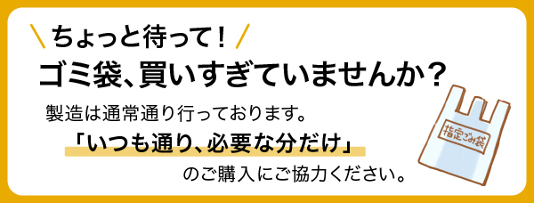 ちょっと待って！ゴミ袋、買いすぎていませんか？製造は通常通り行っております。「いつも通り、必要な分だけ」のご購入にご協力ください。
