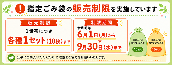 指定ごみ袋の「販売制限」を実施しています。【販売制限】1世帯につき各種1セット（10枚）まで【制限期間】令和8年6月1日（月曜日）から9月30日（水曜日）まで※公平にご購入いただくため、ご理解とご協力をお願いいします。