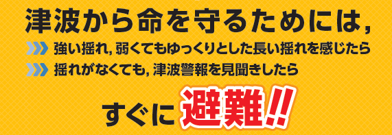 津波から命を守るためには、強い揺れ、弱くてもゆっくりとした長い揺れを感じたら、 揺れがなくても、津波警報を見聞きしたら すぐに避難！