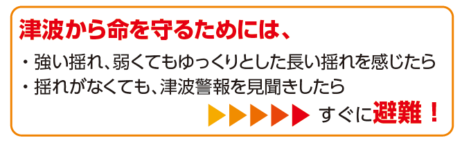 津波警報を見聞きしたら、「強い揺れ、弱くてもゆっくりとした長い揺れを感じたら「」揺れがなくても津波情報を見聞きしたら」すぐ避難！