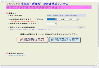 入力を始めるにあたり、申告年度、申告者本人の生年月日及び性別を入力してください。代理の方が入力する場合、代理の方の生年月日や性別ではないのでご注意ください。申告・計算年度、申告者の生年月日を入力してください（申告書の表示や所得の計算に使用します） 申告者の性別を選択してください。 保存したデータを読み込み再開（参照ボタンを押して保存データを選択してから開始してください） 準備入力が終わりましたら次のいずれかをクリックしてください。 所得があった方 所得がなかった方