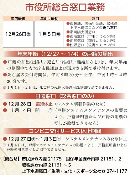 『年末末年始の市役所総合窓口業務案内』年内最後12月26日（金曜日）年明け最初 1月5日（月曜日）【窓口】市民課、国保年金課、収税課、上下水道窓口などの総合窓口業務、那珂湊支所窓口、市毛窓口（市毛コミセン内）、前渡窓口（前渡コミセン内）、佐野窓口（佐野コミセン内）【注釈1】戸籍の届出（出生届・死亡届・婚姻届・離婚届など）は、年末年始の期間中でも本庁市民課および那珂湊支所で受け付けます。【注釈2】死亡届の受付時間は、午前8時30分から正午まで、午後1時から4時30分までです。【注釈3】1月1日・2日は、死亡届の死体火葬許可証の発行ができません。【日曜窓口】12月28日臨時休止（システム切替作業のため）、1月4日開庁（戸籍システムメンテナンスの影響により、戸籍証明書および戸籍の附票の写しが取得できません）【コンビニ交付サービス休止期間】12月27日（土曜日）から1月3日（土曜日）まで、システムメンテナンスのため休止【注釈】1月4日は、戸籍システムメンテナンスの影響により、戸籍証明書および戸籍の附票の写しが取得できません。【問合せ】市民課：内線21175、国保年金課：内線21181または21182、収税課：内線21161から21165まで、上下水道窓口＝生活・文化・スポーツ公社：029-274-1177